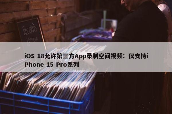 iOS 18允许第三方App录制空间视频：仅支持iPhone 15 Pro系列