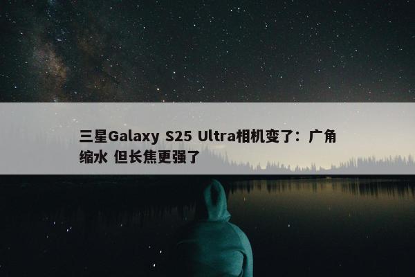 三星Galaxy S25 Ultra相机变了：广角缩水 但长焦更强了