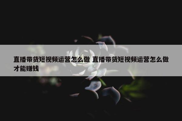 直播带货短视频运营怎么做 直播带货短视频运营怎么做才能赚钱