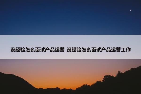 没经验怎么面试产品运营 没经验怎么面试产品运营工作