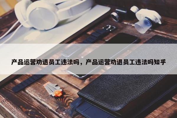 产品运营劝退员工违法吗，产品运营劝退员工违法吗知乎