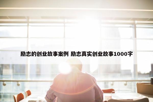 励志的创业故事案例 励志真实创业故事1000字