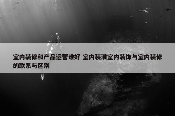 室内装修和产品运营谁好 室内装潢室内装饰与室内装修的联系与区别