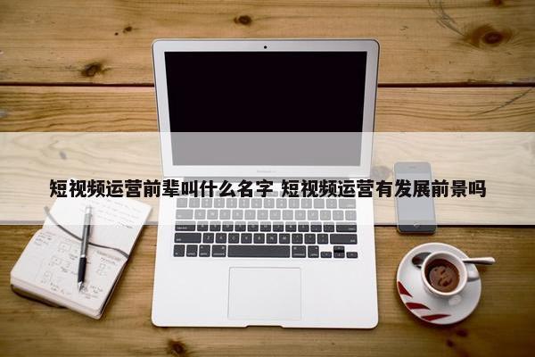 短视频运营前辈叫什么名字 短视频运营有发展前景吗