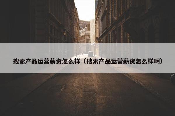 搜索产品运营薪资怎么样（搜索产品运营薪资怎么样啊）