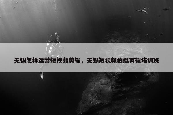 无锡怎样运营短视频剪辑，无锡短视频拍摄剪辑培训班