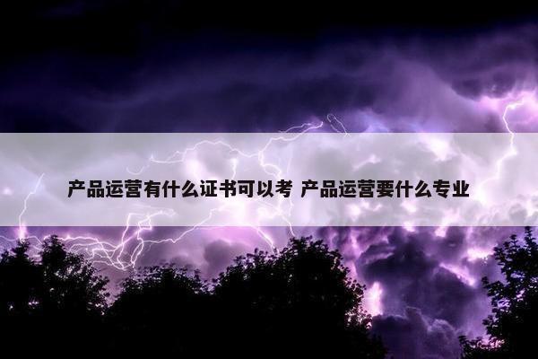 产品运营有什么证书可以考 产品运营要什么专业