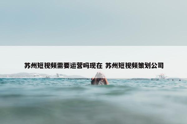 苏州短视频需要运营吗现在 苏州短视频策划公司