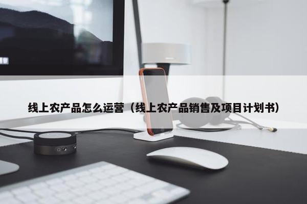 线上农产品怎么运营（线上农产品销售及项目计划书）