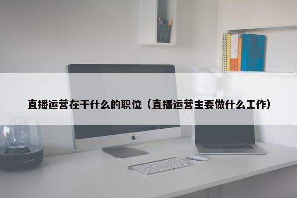 直播运营在干什么的职位（直播运营主要做什么工作）