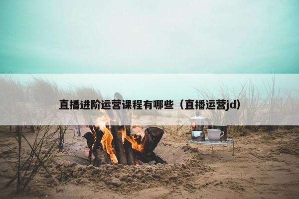 直播进阶运营课程有哪些（直播运营jd）