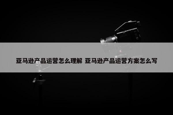 亚马逊产品运营怎么理解 亚马逊产品运营方案怎么写