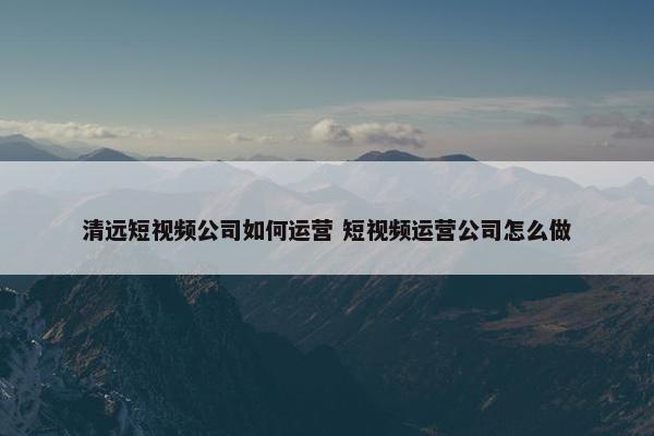 清远短视频公司如何运营 短视频运营公司怎么做