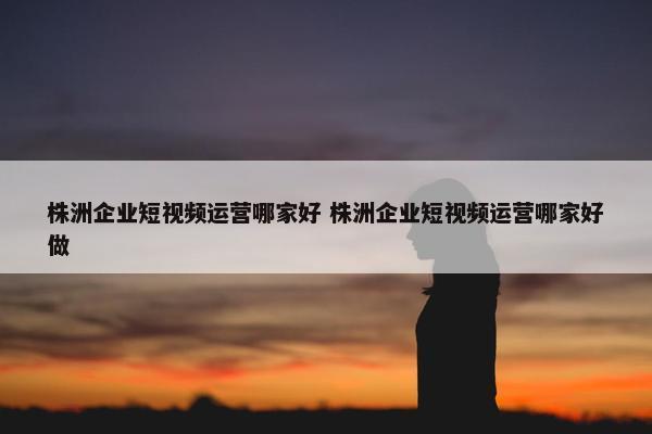 株洲企业短视频运营哪家好 株洲企业短视频运营哪家好做