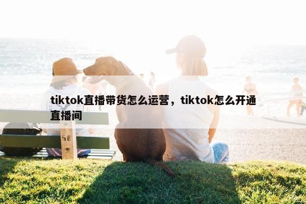 tiktok直播带货怎么运营，tiktok怎么开通直播间