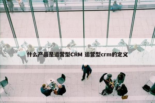 什么产品是运营型CRM 运营型crm的定义