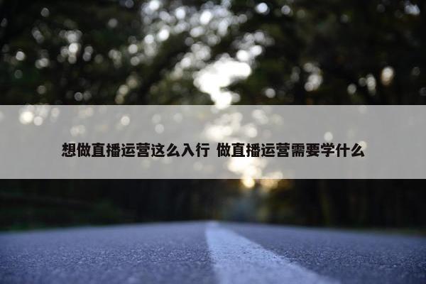 想做直播运营这么入行 做直播运营需要学什么