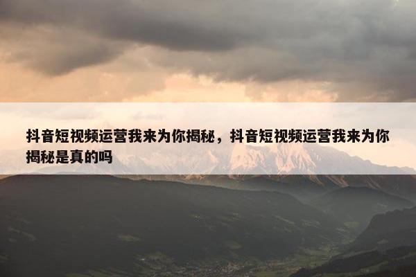 抖音短视频运营我来为你揭秘，抖音短视频运营我来为你揭秘是真的吗