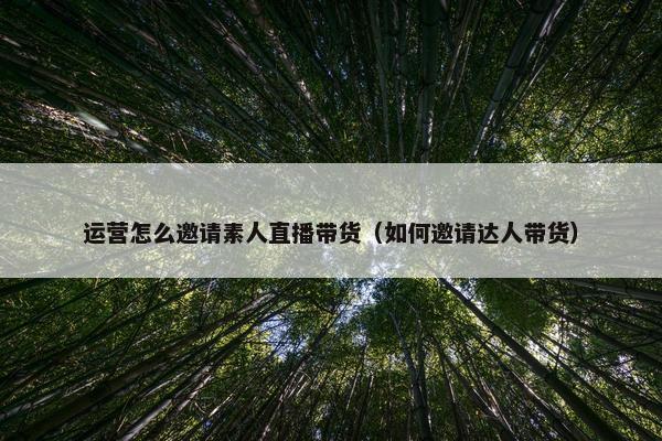 运营怎么邀请素人直播带货（如何邀请达人带货）