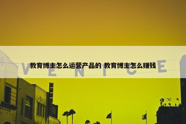 教育博主怎么运营产品的 教育博主怎么赚钱