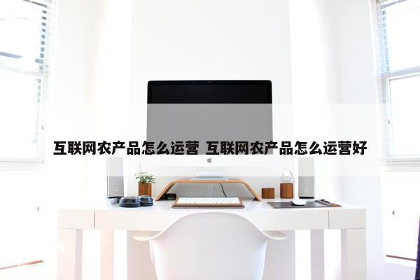 互联网农产品怎么运营 互联网农产品怎么运营好