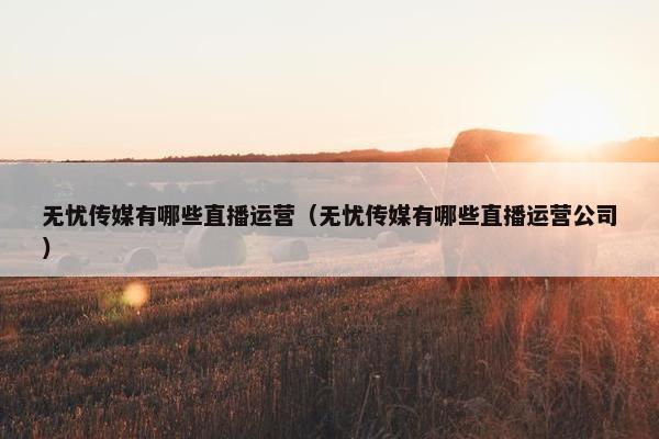 无忧传媒有哪些直播运营（无忧传媒有哪些直播运营公司）