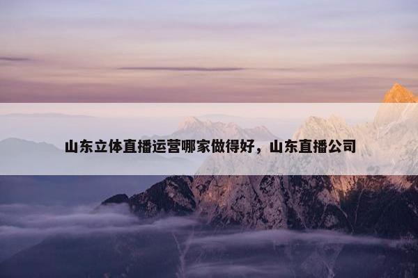 山东立体直播运营哪家做得好，山东直播公司