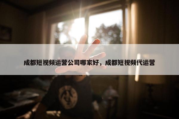 成都短视频运营公司哪家好，成都短视频代运营