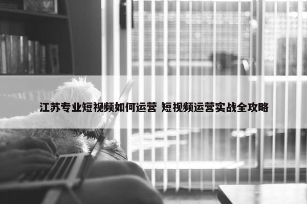 江苏专业短视频如何运营 短视频运营实战全攻略