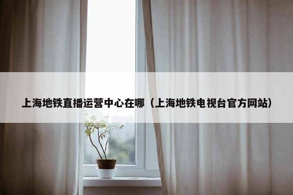 上海地铁直播运营中心在哪（上海地铁电视台官方网站）