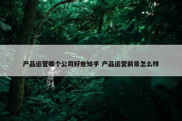 产品运营哪个公司好些知乎 产品运营前景怎么样