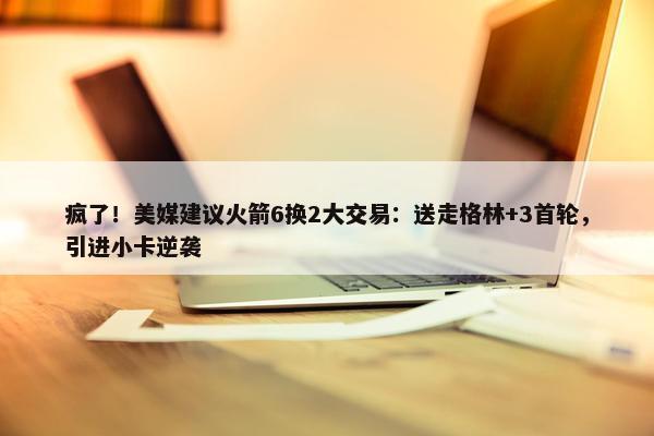 疯了！美媒建议火箭6换2大交易：送走格林+3首轮，引进小卡逆袭