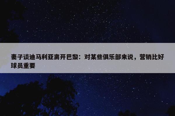 妻子谈迪马利亚离开巴黎：对某些俱乐部来说，营销比好球员重要