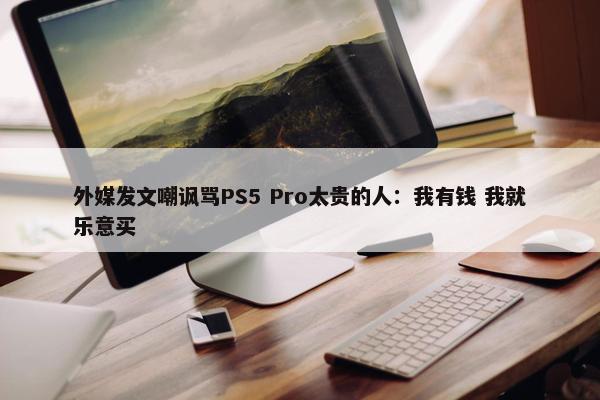 外媒发文嘲讽骂PS5 Pro太贵的人：我有钱 我就乐意买