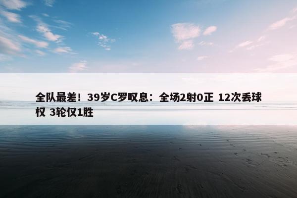 全队最差！39岁C罗叹息：全场2射0正 12次丢球权 3轮仅1胜