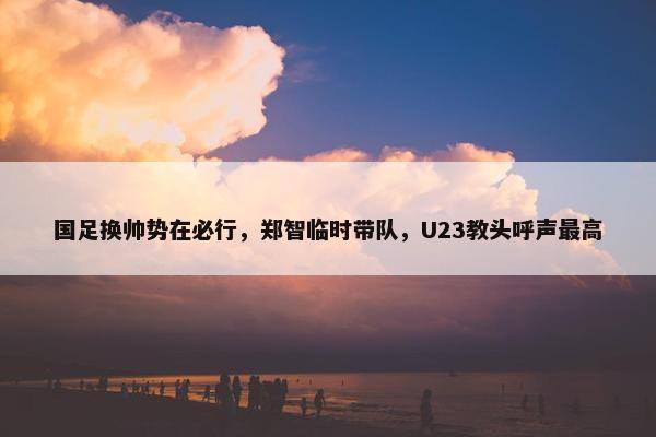 国足换帅势在必行，郑智临时带队，U23教头呼声最高