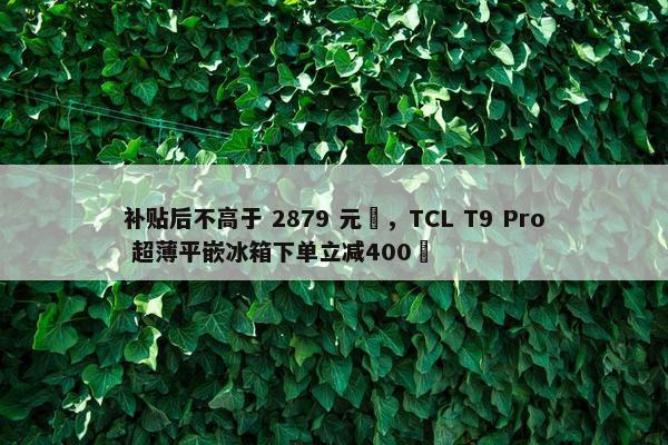 补贴后不高于 2879 元‏，TCL T9 Pro 超薄平嵌冰箱下单立减400‏