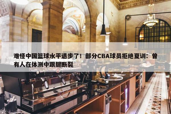 难怪中国篮球水平退步了！部分CBA球员拒绝夏训：曾有人在体测中跟腱断裂