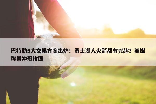 巴特勒5大交易方案出炉！勇士湖人火箭都有兴趣？美媒称其冲冠拼图