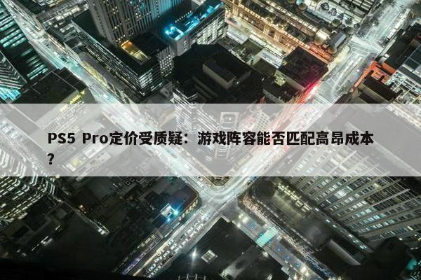 PS5 Pro定价受质疑：游戏阵容能否匹配高昂成本？