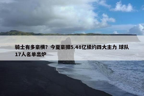 骑士有多豪横？今夏豪掷5.48亿续约四大主力 球队17人名单出炉