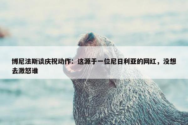 博尼法斯谈庆祝动作：这源于一位尼日利亚的网红，没想去激怒谁