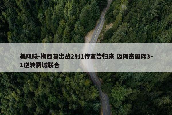 美职联-梅西复出战2射1传宣告归来 迈阿密国际3-1逆转费城联合