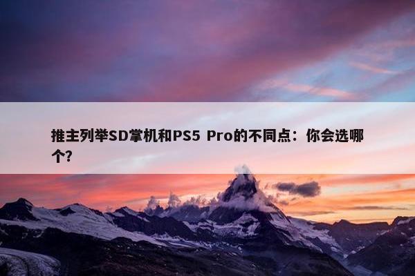 推主列举SD掌机和PS5 Pro的不同点：你会选哪个？