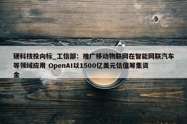 硬科技投向标_工信部：推广移动物联网在智能网联汽车等领域应用 OpenAI以1500亿美元估值筹集资金