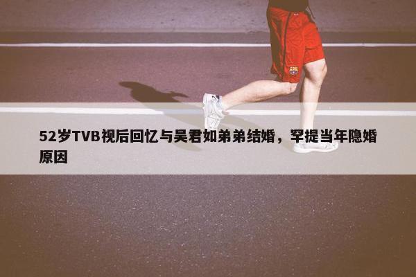 52岁TVB视后回忆与吴君如弟弟结婚，罕提当年隐婚原因