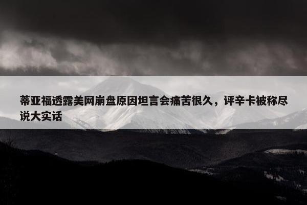 蒂亚福透露美网崩盘原因坦言会痛苦很久，评辛卡被称尽说大实话