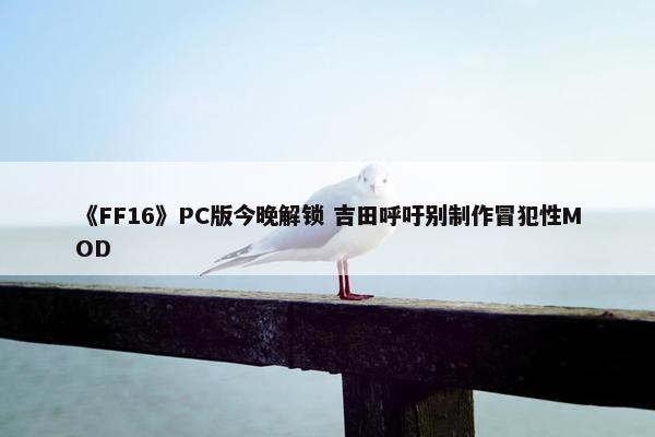 《FF16》PC版今晚解锁 吉田呼吁别制作冒犯性MOD