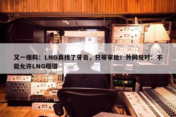 又一爆料：LNG真找了牙膏，只等审批！外网反对：不能允许LNG租借