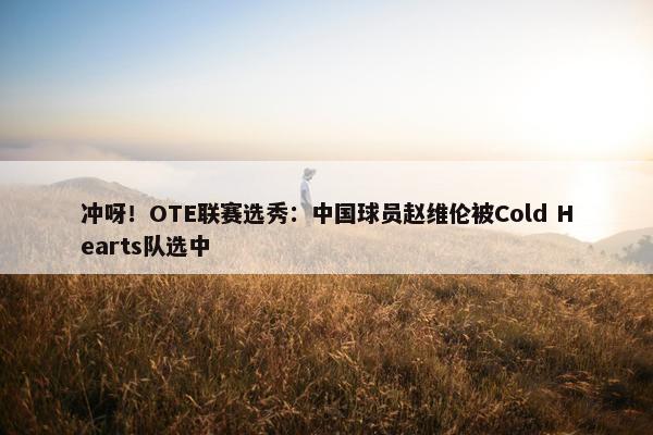 冲呀！OTE联赛选秀：中国球员赵维伦被Cold Hearts队选中